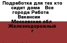 Подработка для тех,кто сидит дома - Все города Работа » Вакансии   . Московская обл.,Железнодорожный г.